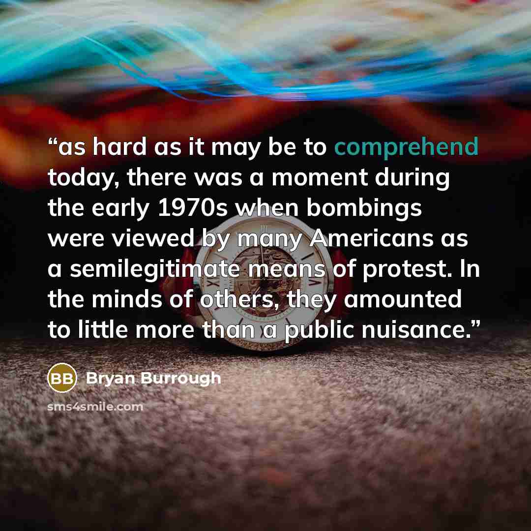 “as hard as it may be to comprehend today, there was a moment during the early 1970s when bombings were viewed by many Americans as a semilegitimate means of protest. In the minds of others, they amounted to little more than a public nuisance.” quote by Bryan Burrough