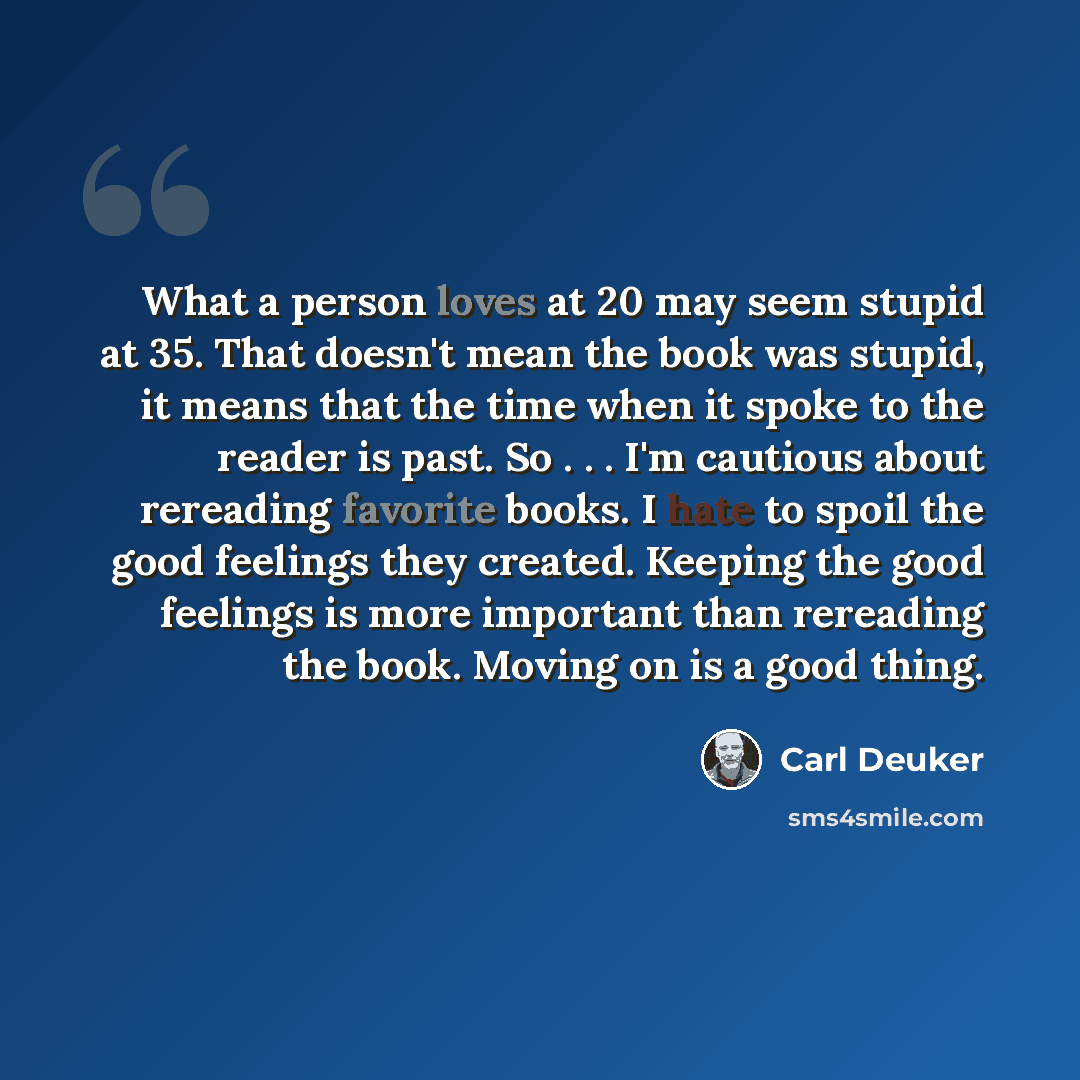 “What a person loves at 20 may seem stupid at 35. That doesn't mean the book was stupid, it means that the time when it spoke to the reader is past. So . . . I'm cautious about rereading favorite books. I hate to spoil the good feelings they created. Keeping the good feelings is more important than…” quote by Carl Deuker