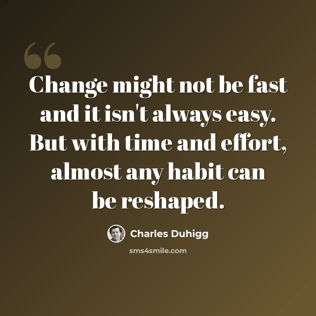 “Change might not be fast and it isn't always easy. But with time and effort, almost any habit can be reshaped.” quote by Charles Duhigg