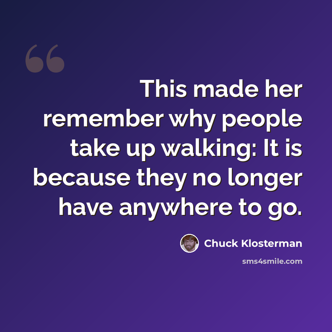 “This made her remember why people take up walking: It is because they no longer have anywhere to go.” quote by Chuck Klosterman