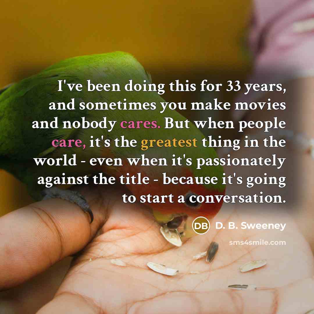 “I've been doing this for 33 years, and sometimes you make movies and nobody cares. But when people care, it's the greatest thing in the world - even when it's passionately against the title - because it's going to start a conversation.” quote by D. B. Sweeney