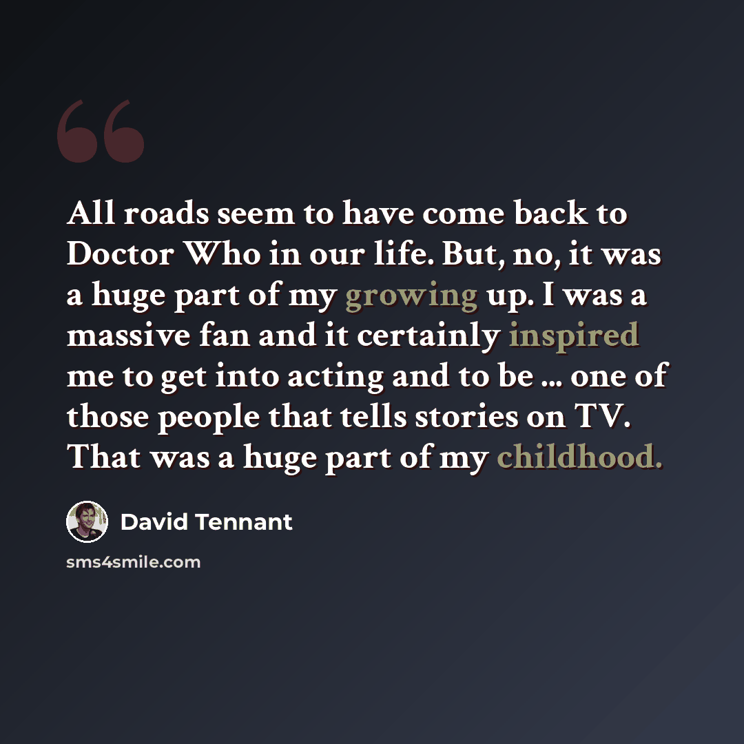 “All roads seem to have come back to Doctor Who in our life. But, no, it was a huge part of my growing up. I was a massive fan and it certainly inspired me to get into acting and to be ... one of those people that tells stories on TV. That was a huge part of my childhood.” quote by David Tennant