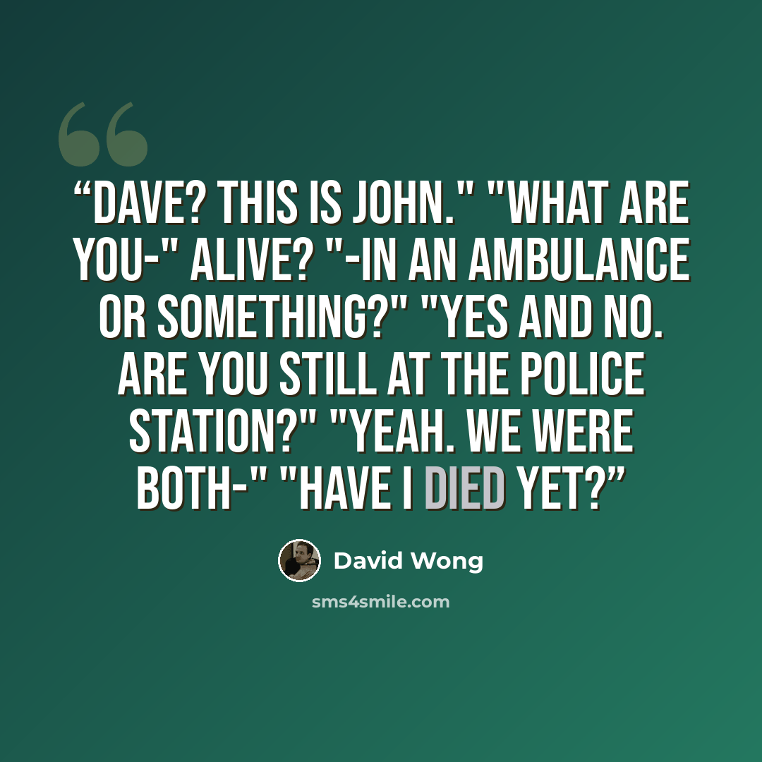 “Dave? This is John." "What are you-" Alive? "-in an ambulance or something?" "Yes and no. Are you still at the police station?" "Yeah. We were both-" "Have I died yet?” quote by David Wong
