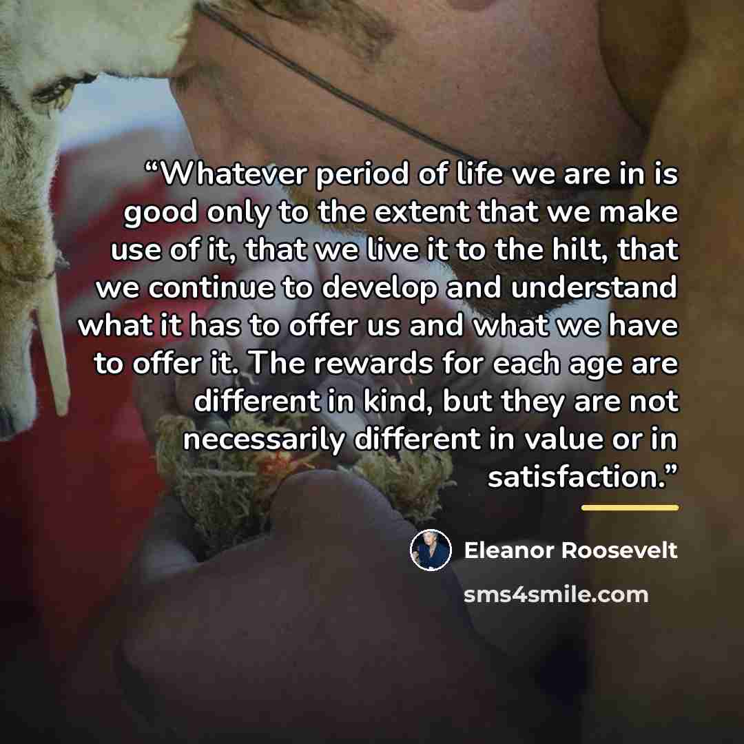 “Whatever period of life we are in is good only to the extent that we make use of it, that we live it to the hilt, that we continue to develop and understand what it has to offer us and what we have to offer it. The rewards for each age are different in kind, but they are not necessarily different…” quote by Eleanor Roosevelt