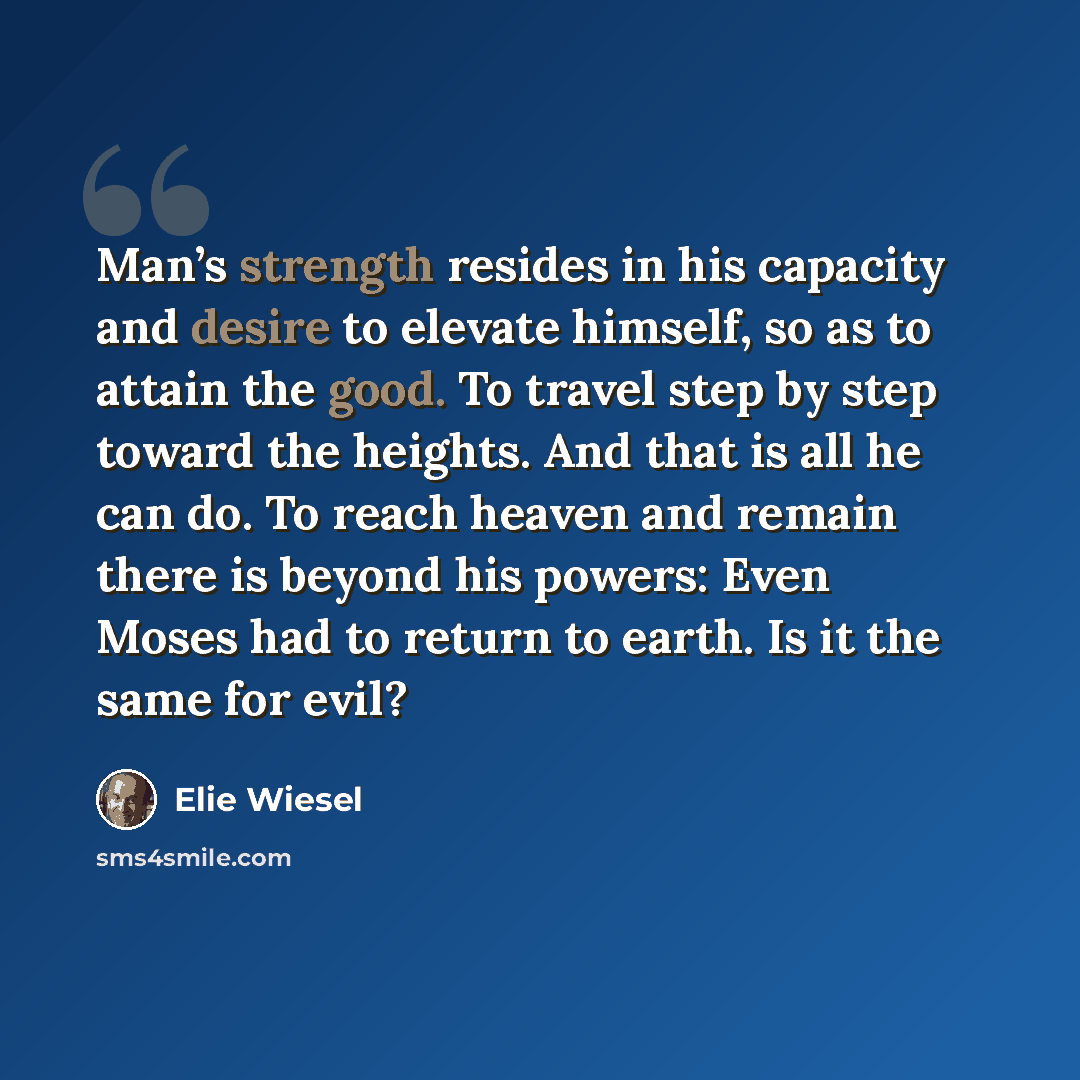 “Man’s strength resides in his capacity and desire to elevate himself, so as to attain the good. To travel step by step toward the heights. And that is all he can do. To reach heaven and remain there is beyond his powers: Even Moses had to return to earth. Is it the same for evil?” quote by Elie Wiesel