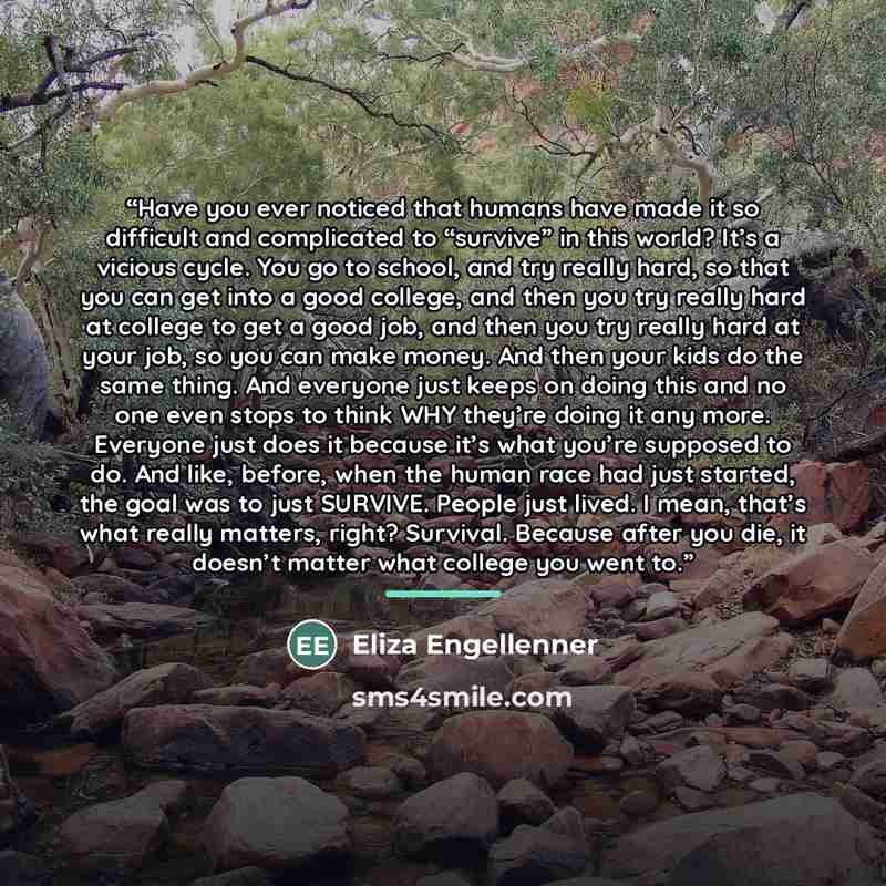 “Have you ever noticed that humans have made it so difficult and complicated to “survive” in this world? It’s a vicious cycle. You go to school, and try really hard, so that you can get into a good college, and then you try really hard at college to get a good job, and then you try really hard at…” quote by Eliza Engellenner