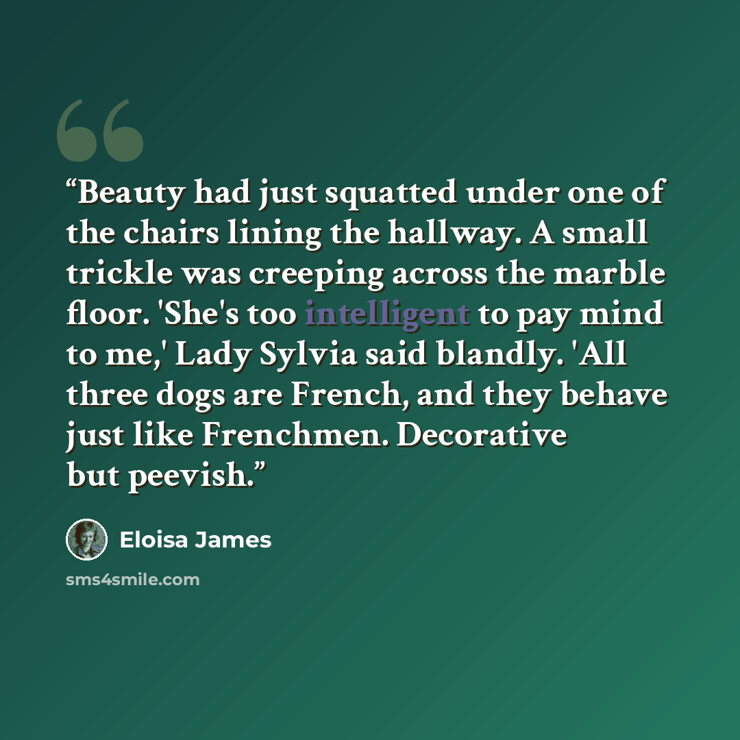 “Beauty had just squatted under one of the chairs lining the hallway. A small trickle was creeping across the marble floor. 'She's too intelligent to pay mind to me,' Lady Sylvia said blandly. 'All three dogs are French, and they behave just like Frenchmen. Decorative but peevish.” quote by Eloisa James