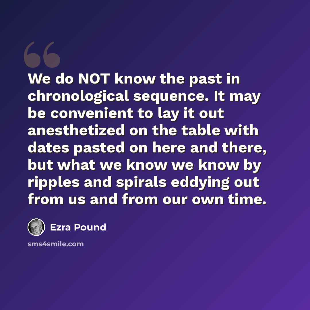 “We do NOT know the past in chronological sequence. It may be convenient to lay it out anesthetized on the table with dates pasted on here and there, but what we know we know by ripples and spirals eddying out from us and from our own time.” quote by Ezra Pound