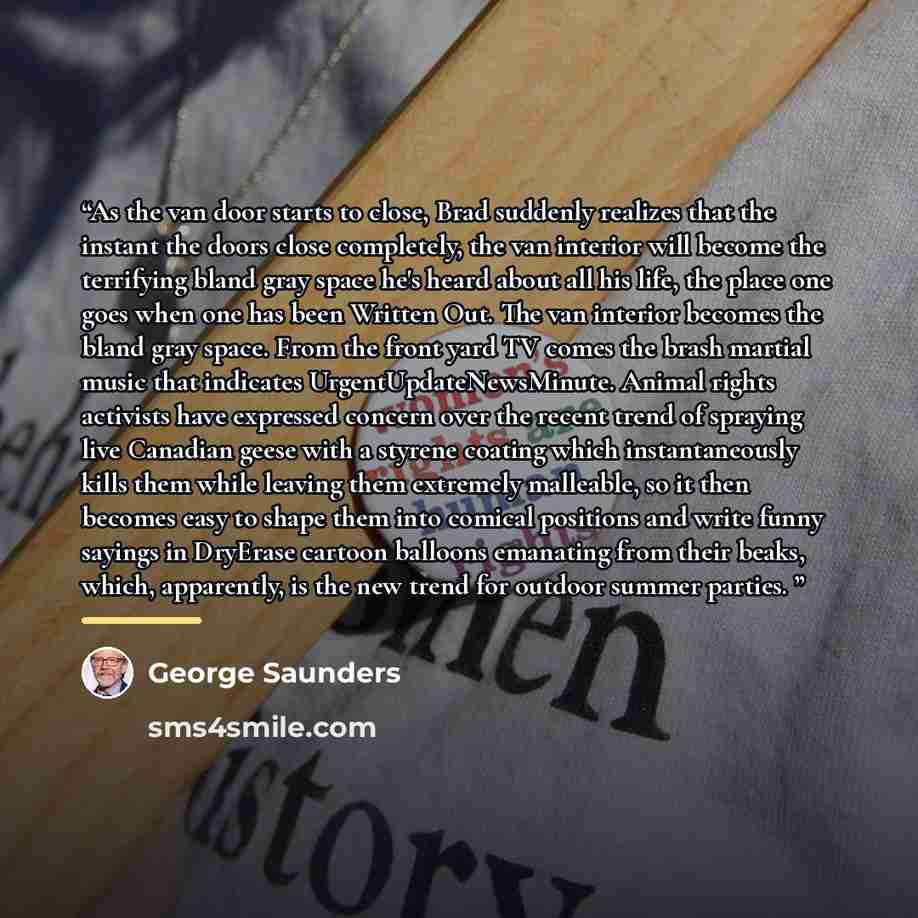 “As the van door starts to close, Brad suddenly realizes that the instant the doors close completely, the van interior will become the terrifying bland gray space he's heard about all his life, the place one goes when one has been Written Out. The van interior becomes the bland gray space. From the…” quote by George Saunders
