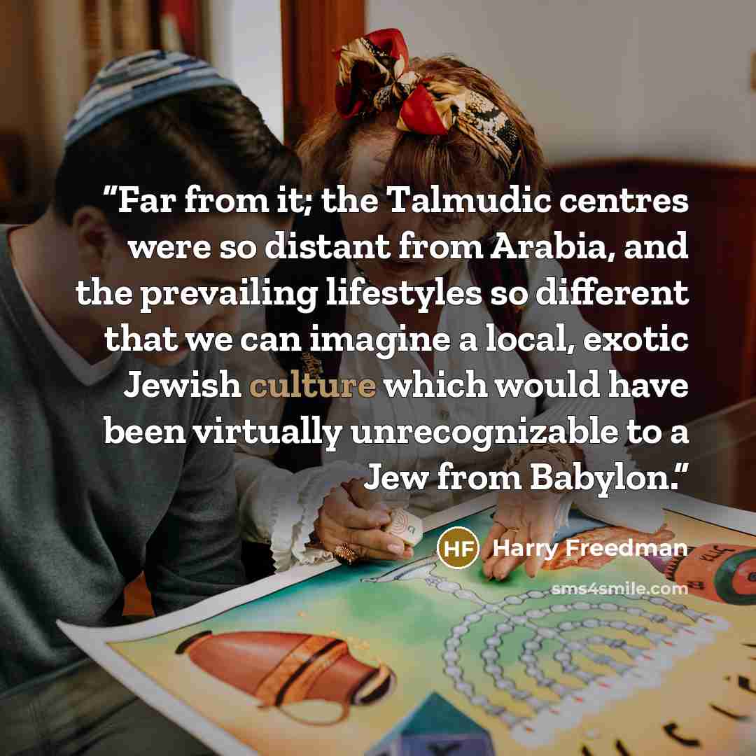 “Far from it; the Talmudic centres were so distant from Arabia, and the prevailing lifestyles so different that we can imagine a local, exotic Jewish culture which would have been virtually unrecognizable to a Jew from Babylon.” quote by Harry Freedman