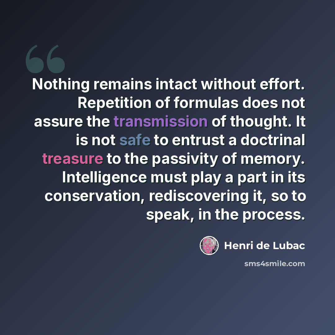 “Nothing remains intact without effort. Repetition of formulas does not assure the transmission of thought. It is not safe to entrust a doctrinal treasure to the passivity of memory. Intelligence must play a part in its conservation, rediscovering it, so to speak, in the process.” quote by Henri de Lubac