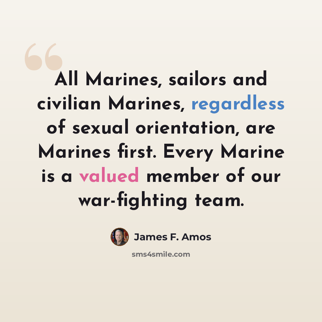 “All Marines, sailors and civilian Marines, regardless of sexual orientation, are Marines first. Every Marine is a valued member of our war-fighting team.” quote by James F. Amos