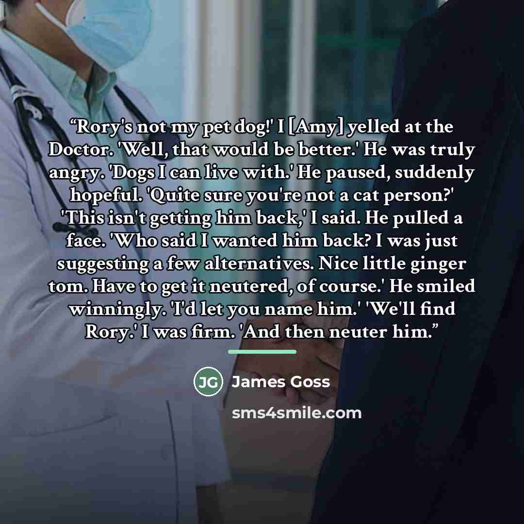 “Rory's not my pet dog!' I [Amy] yelled at the Doctor. 'Well, that would be better.' He was truly angry. 'Dogs I can live with.' He paused, suddenly hopeful. 'Quite sure you're not a cat person?' 'This isn't getting him back,' I said. He pulled a face. 'Who said I wanted him back? I was just…” quote by James Goss