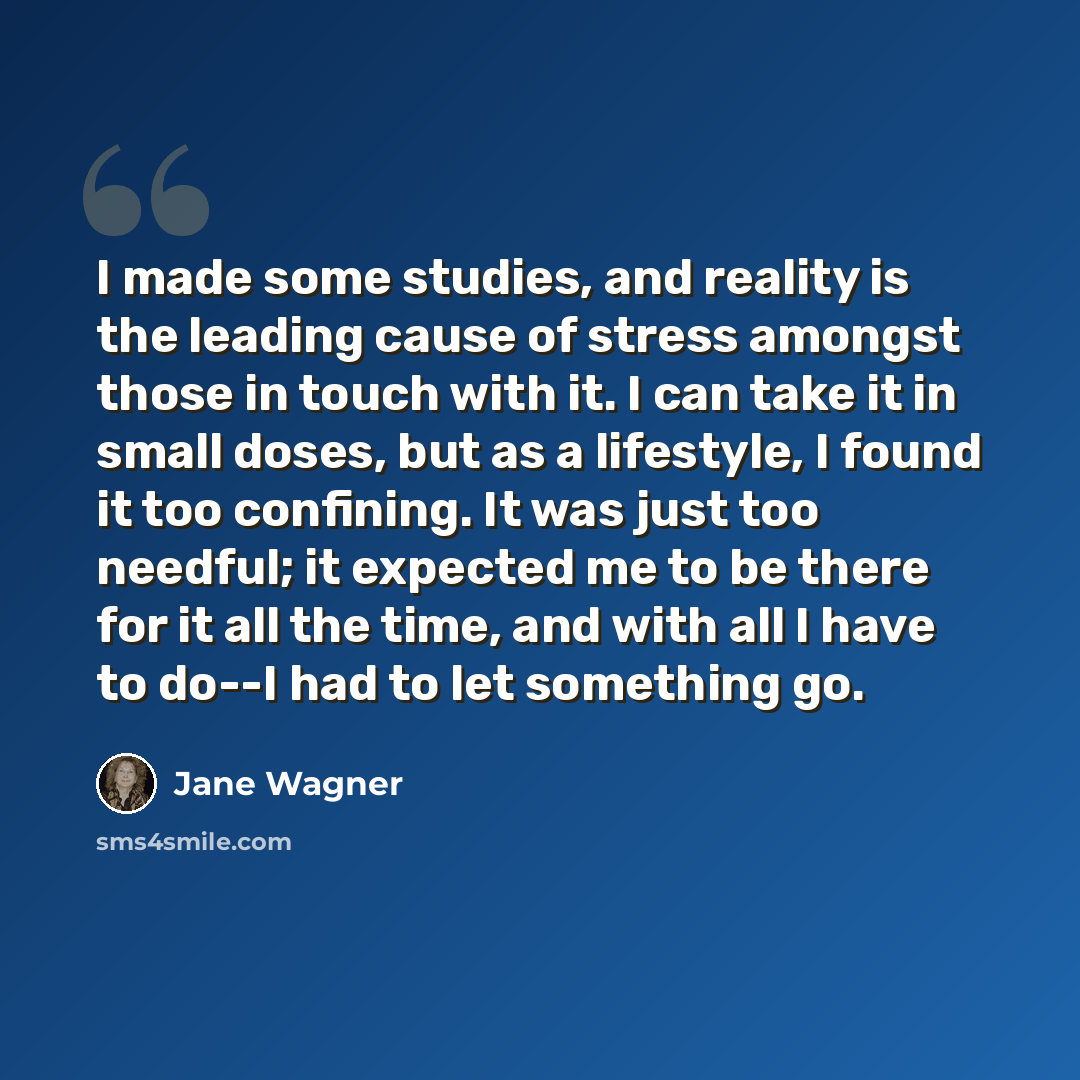 “I made some studies, and reality is the leading cause of stress amongst those in touch with it. I can take it in small doses, but as a lifestyle, I found it too confining. It was just too needful; it expected me to be there for it all the time, and with all I have to do--I had to let something go.” quote by Jane Wagner