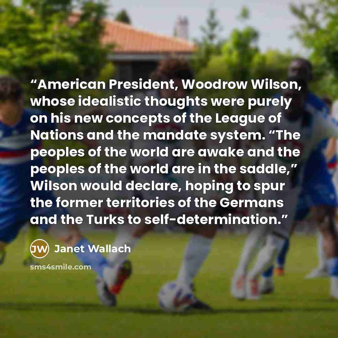 “American President, Woodrow Wilson, whose idealistic thoughts were purely on his new concepts of the League of Nations and the mandate system. “The peoples of the world are awake and the peoples of the world are in the saddle,” Wilson would declare, hoping to spur the former territories of the…” quote by Janet Wallach