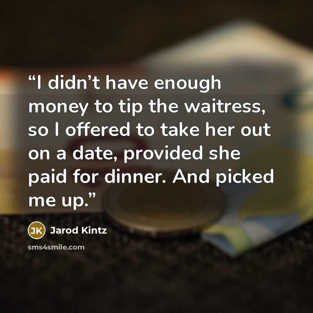 “I didn’t have enough money to tip the waitress, so I offered to take her out on a date, provided she paid for dinner. And picked me up.” quote by Jarod Kintz
