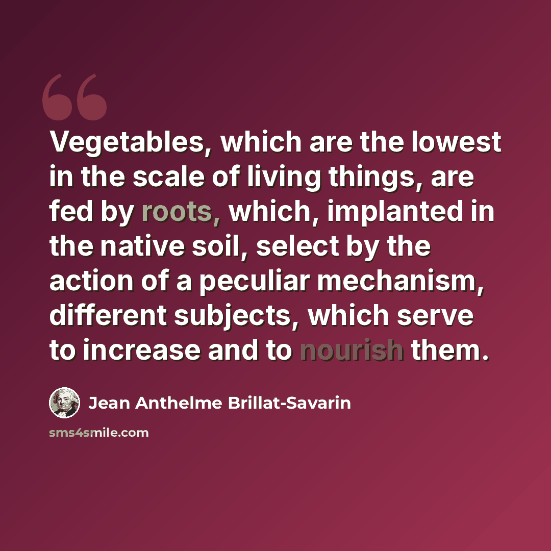 “Vegetables, which are the lowest in the scale of living things, are fed by roots, which, implanted in the native soil, select by the action of a peculiar mechanism, different subjects, which serve to increase and to nourish them.” quote by Jean Anthelme Brillat-Savarin