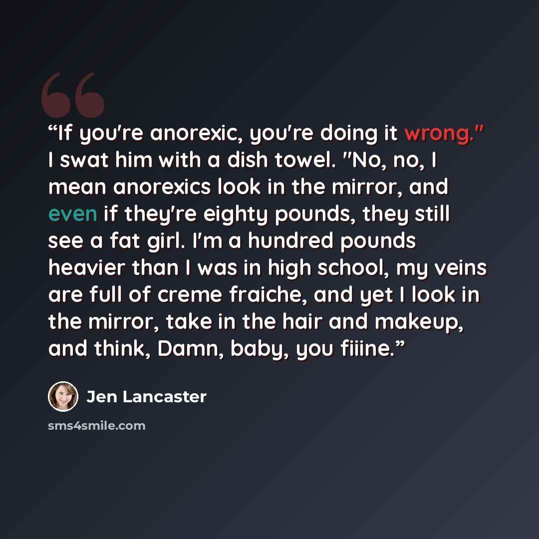 “If you're anorexic, you're doing it wrong." I swat him with a dish towel. "No, no, I mean anorexics look in the mirror, and even if they're eighty pounds, they still see a fat girl. I'm a hundred pounds heavier than I was in high school, my veins are full of creme fraiche, and yet I look in the…” quote by Jen Lancaster