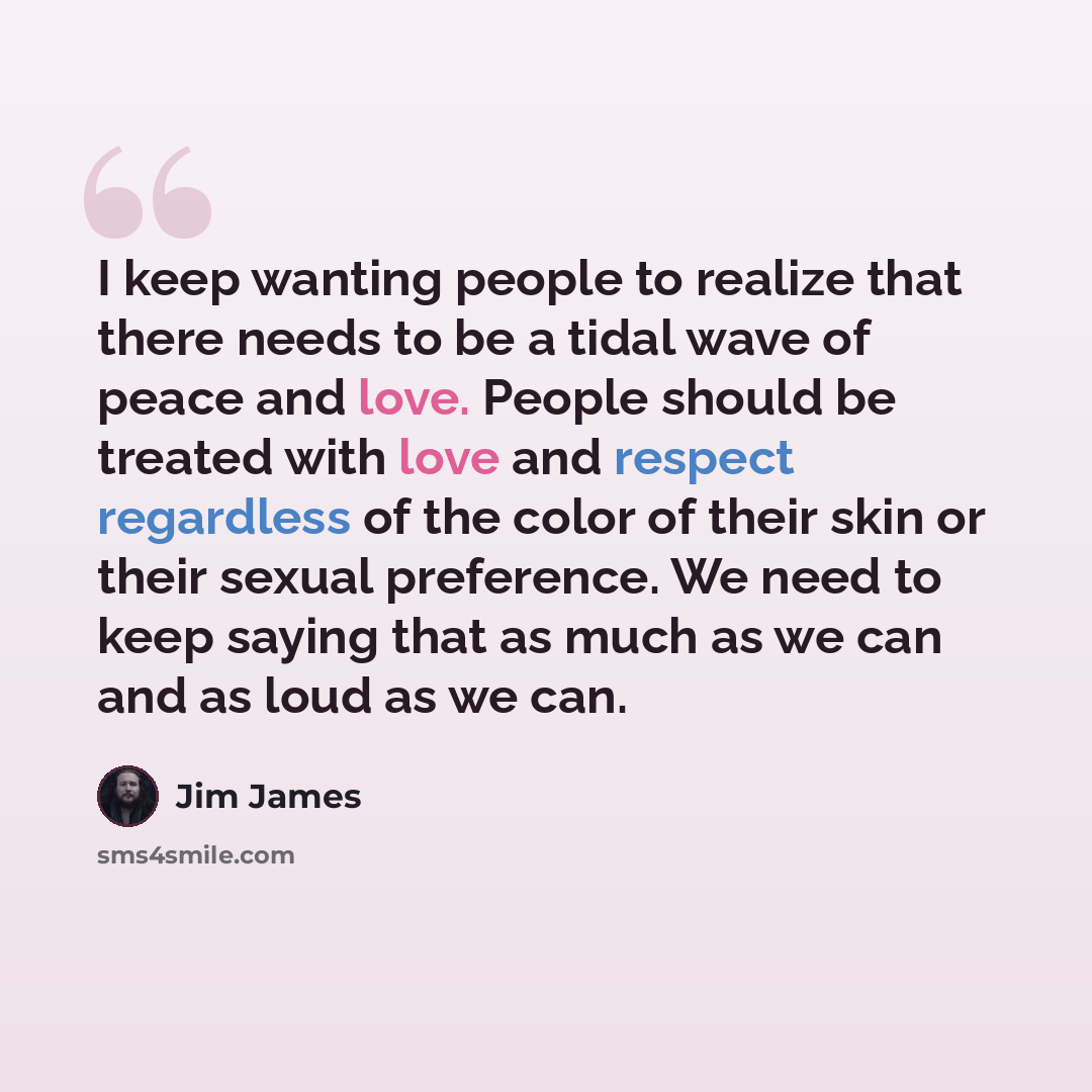 “I keep wanting people to realize that there needs to be a tidal wave of peace and love. People should be treated with love and respect regardless of the color of their skin or their sexual preference. We need to keep saying that as much as we can and as loud as we can.” quote by Jim James