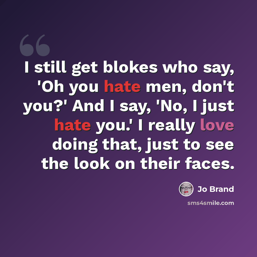 “I still get blokes who say, 'Oh you hate men, don't you?' And I say, 'No, I just hate you.' I really love doing that, just to see the look on their faces.” quote by Jo Brand