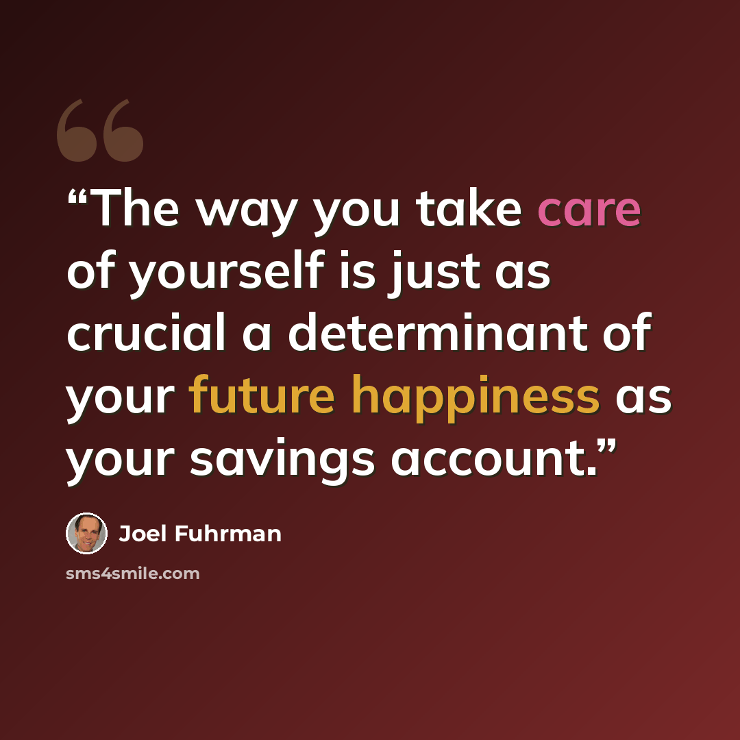 “The way you take care of yourself is just as crucial a determinant of your future happiness as your savings account.” quote by Joel Fuhrman
