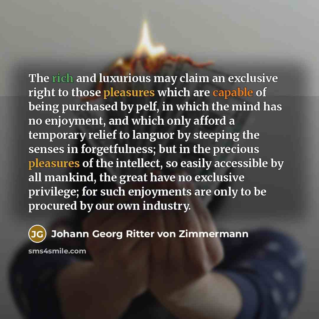 “The rich and luxurious may claim an exclusive right to those pleasures which are capable of being purchased by pelf, in which the mind has no enjoyment, and which only afford a temporary relief to languor by steeping the senses in forgetfulness; but in the precious pleasures of the intellect, so…” quote by Johann Georg Ritter von Zimmermann