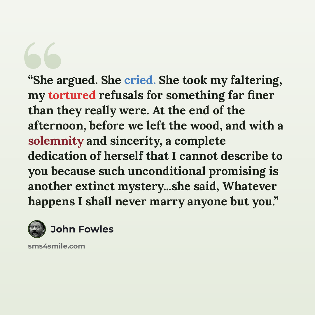 “She argued. She cried. She took my faltering, my tortured refusals for something far finer than they really were. At the end of the afternoon, before we left the wood, and with a solemnity and sincerity, a complete dedication of herself that I cannot describe to you because such unconditional…” quote by John Fowles