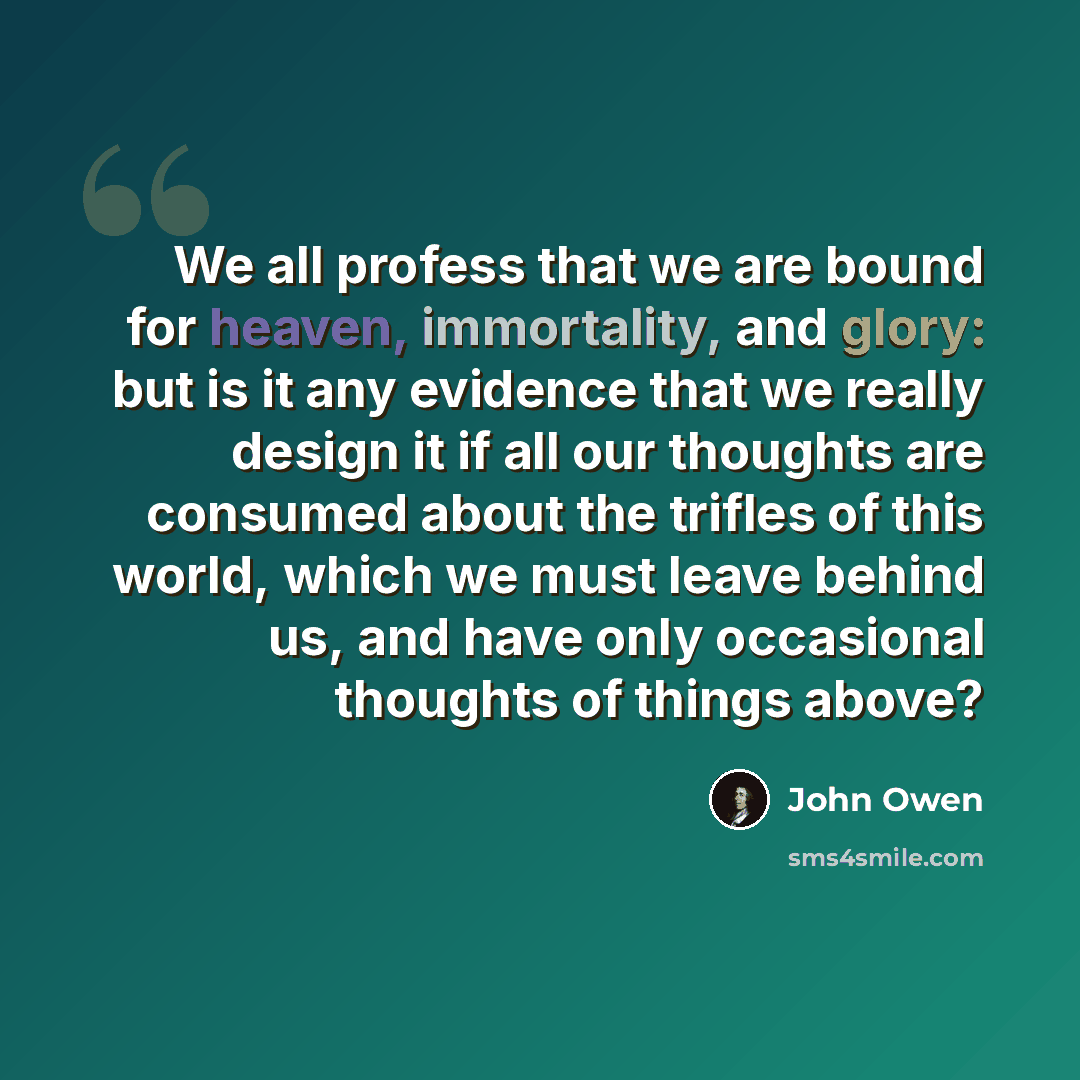 “We all profess that we are bound for heaven, immortality, and glory: but is it any evidence that we really design it if all our thoughts are consumed about the trifles of this world, which we must leave behind us, and have only occasional thoughts of things above?” quote by John Owen