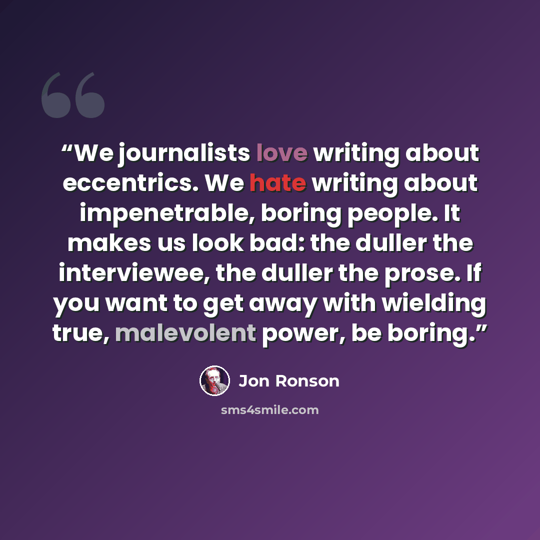 “We journalists love writing about eccentrics. We hate writing about impenetrable, boring people. It makes us look bad: the duller the interviewee, the duller the prose. If you want to get away with wielding true, malevolent power, be boring.” quote by Jon Ronson