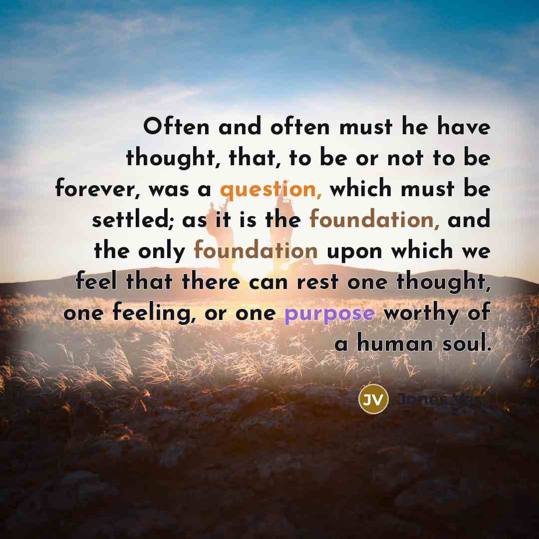 “Often and often must he have thought, that, to be or not to be forever, was a question, which must be settled; as it is the foundation, and the only foundation upon which we feel that there can rest one thought, one feeling, or one purpose worthy of a human soul.” quote by Jones Very