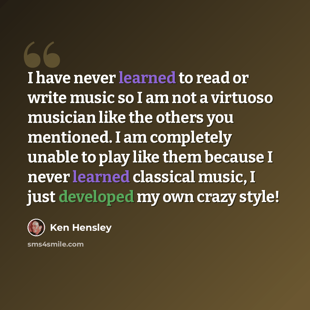 “I have never learned to read or write music so I am not a virtuoso musician like the others you mentioned. I am completely unable to play like them because I never learned classical music, I just developed my own crazy style!” quote by Ken Hensley