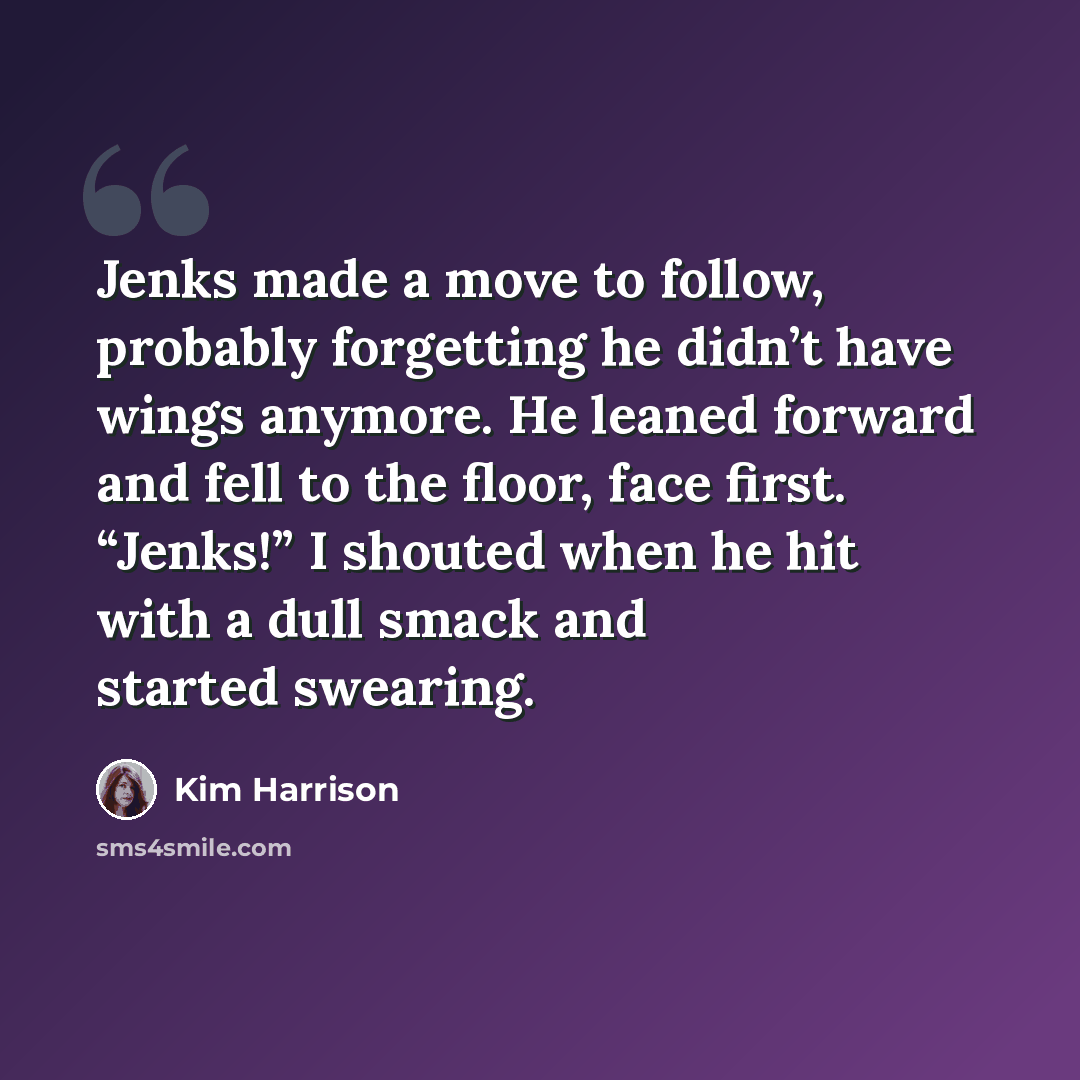 “Jenks made a move to follow, probably forgetting he didn’t have wings anymore. He leaned forward and fell to the floor, face first. “Jenks!” I shouted when he hit with a dull smack and started swearing.” quote by Kim Harrison
