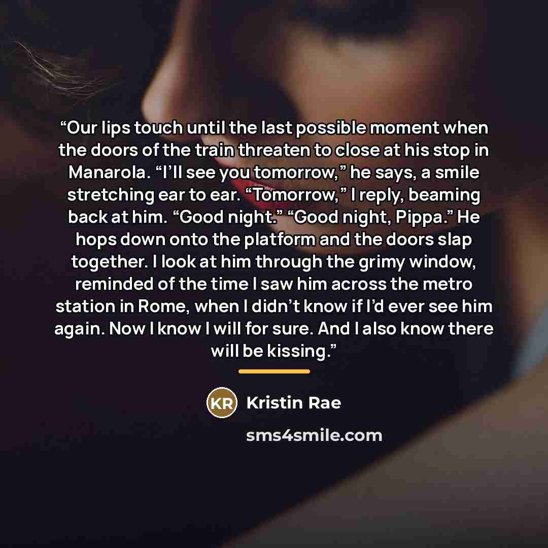 “Our lips touch until the last possible moment when the doors of the train threaten to close at his stop in Manarola. “I’ll see you tomorrow,” he says, a smile stretching ear to ear. “Tomorrow,” I reply, beaming back at him. “Good night.” “Good night, Pippa.” He hops down onto the platform and the…” quote by Kristin Rae