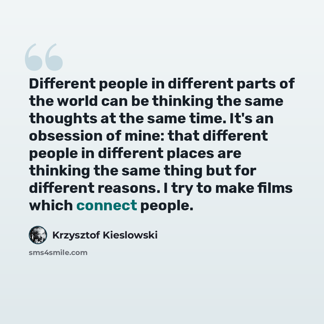 “Different people in different parts of the world can be thinking the same thoughts at the same time. It's an obsession of mine: that different people in different places are thinking the same thing but for different reasons. I try to make films which connect people.” quote by Krzysztof Kieslowski