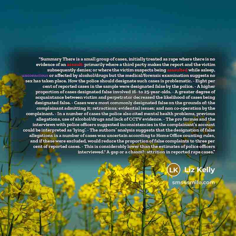 “Summary There is a small group of cases, initially treated as rape where there is no evidence of an assault: primarily where a third party makes the report and the victim subsequently denies; or where the victim suspects being assaulted while asleep, unconscious or affected by alcohol/drugs but…” quote by Liz Kelly