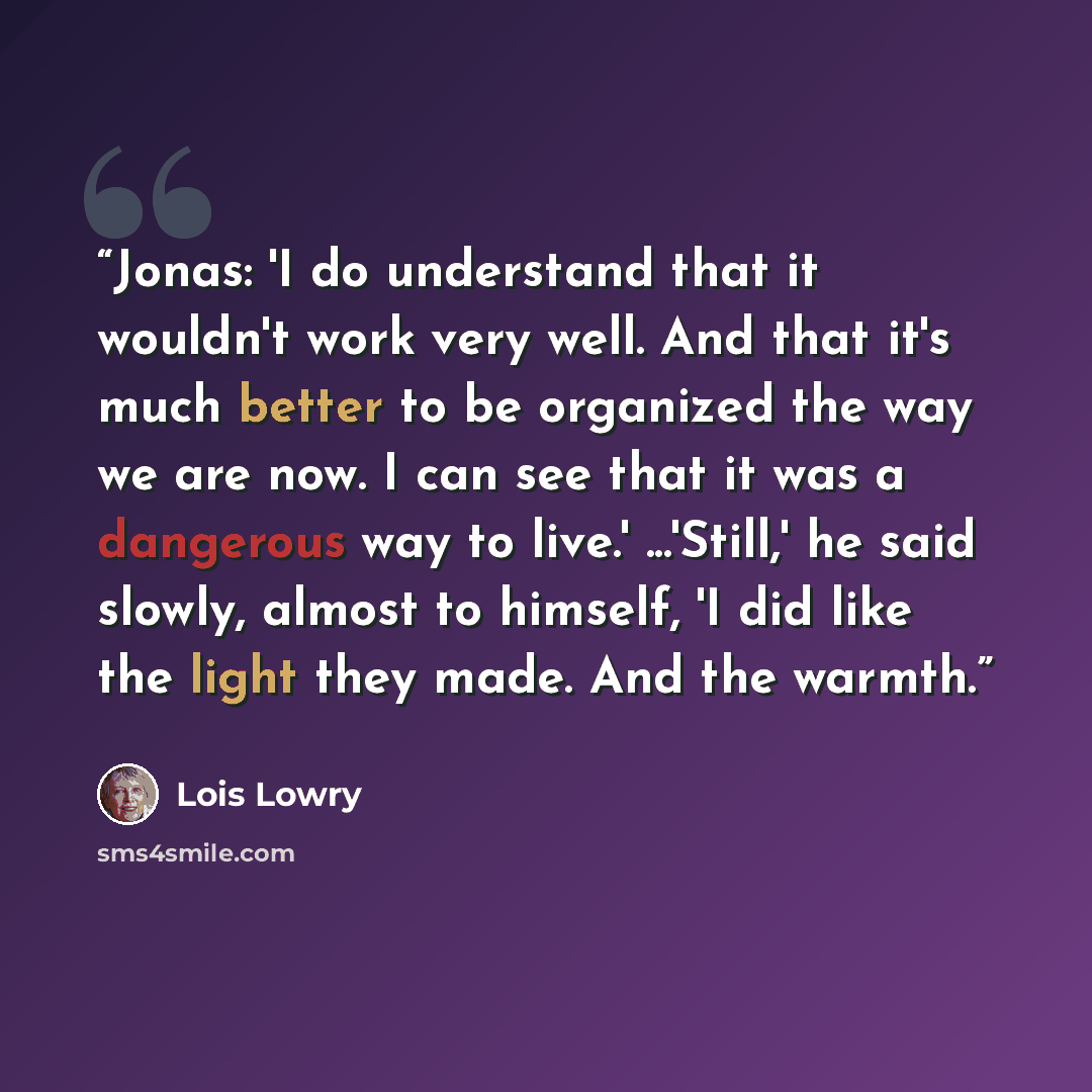 “Jonas: 'I do understand that it wouldn't work very well. And that it's much better to be organized the way we are now. I can see that it was a dangerous way to live.' ...'Still,' he said slowly, almost to himself, 'I did like the light they made. And the warmth.” quote by Lois Lowry