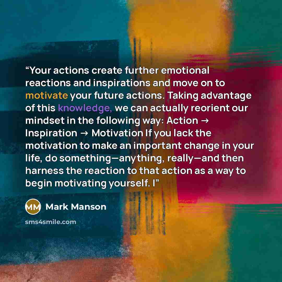 “Your actions create further emotional reactions and inspirations and move on to motivate your future actions. Taking advantage of this knowledge, we can actually reorient our mindset in the following way: Action → Inspiration → Motivation If you lack the motivation to make an important change in…” quote by Mark Manson