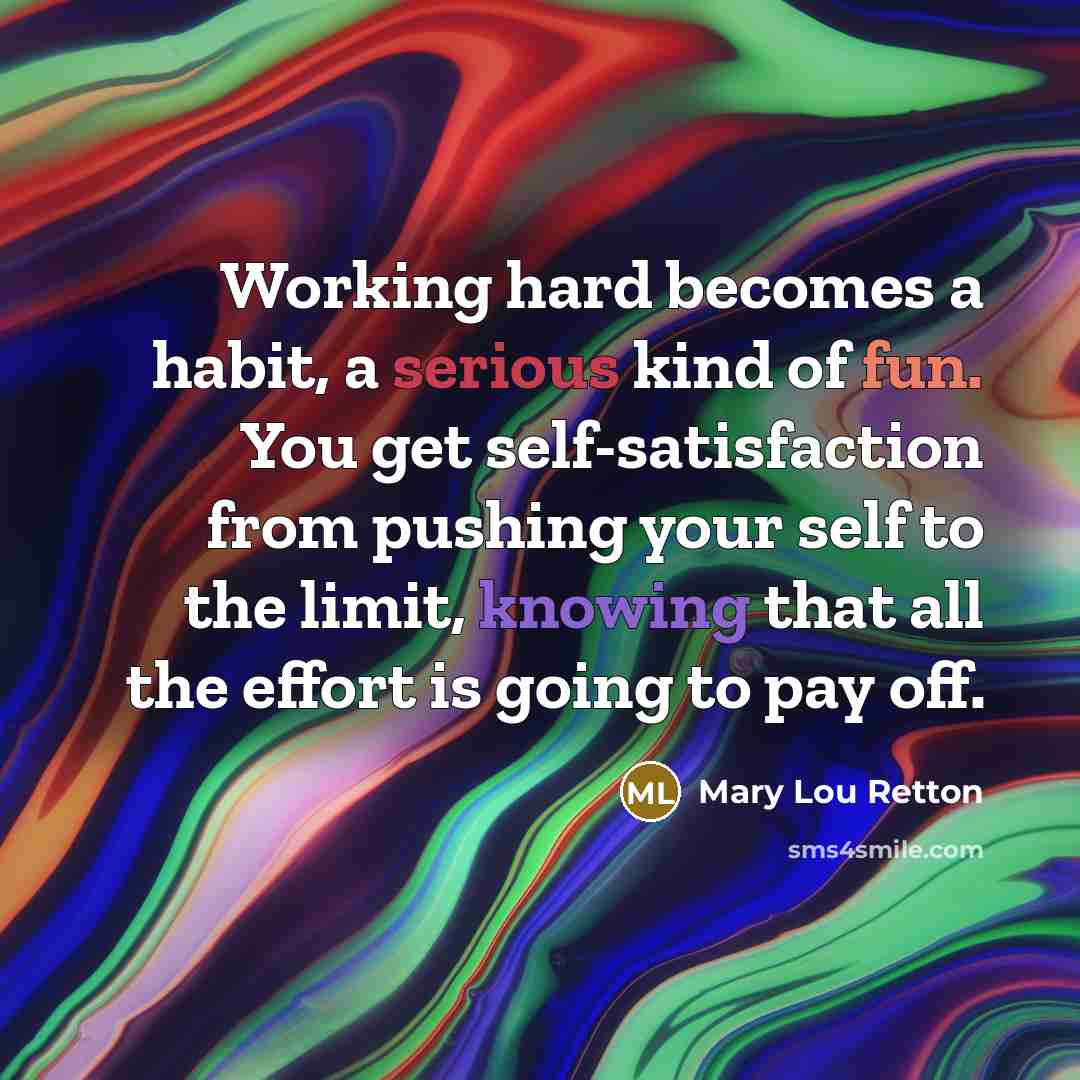 “Working hard becomes a habit, a serious kind of fun. You get self-satisfaction from pushing your self to the limit, knowing that all the effort is going to pay off.” quote by Mary Lou Retton