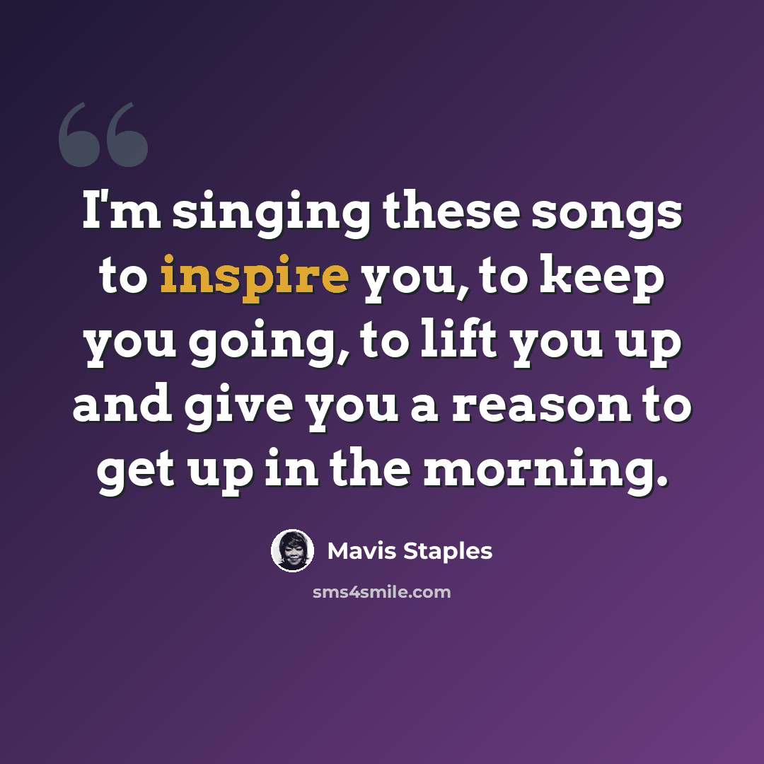 “I'm singing these songs to inspire you, to keep you going, to lift you up and give you a reason to get up in the morning.” quote by Mavis Staples