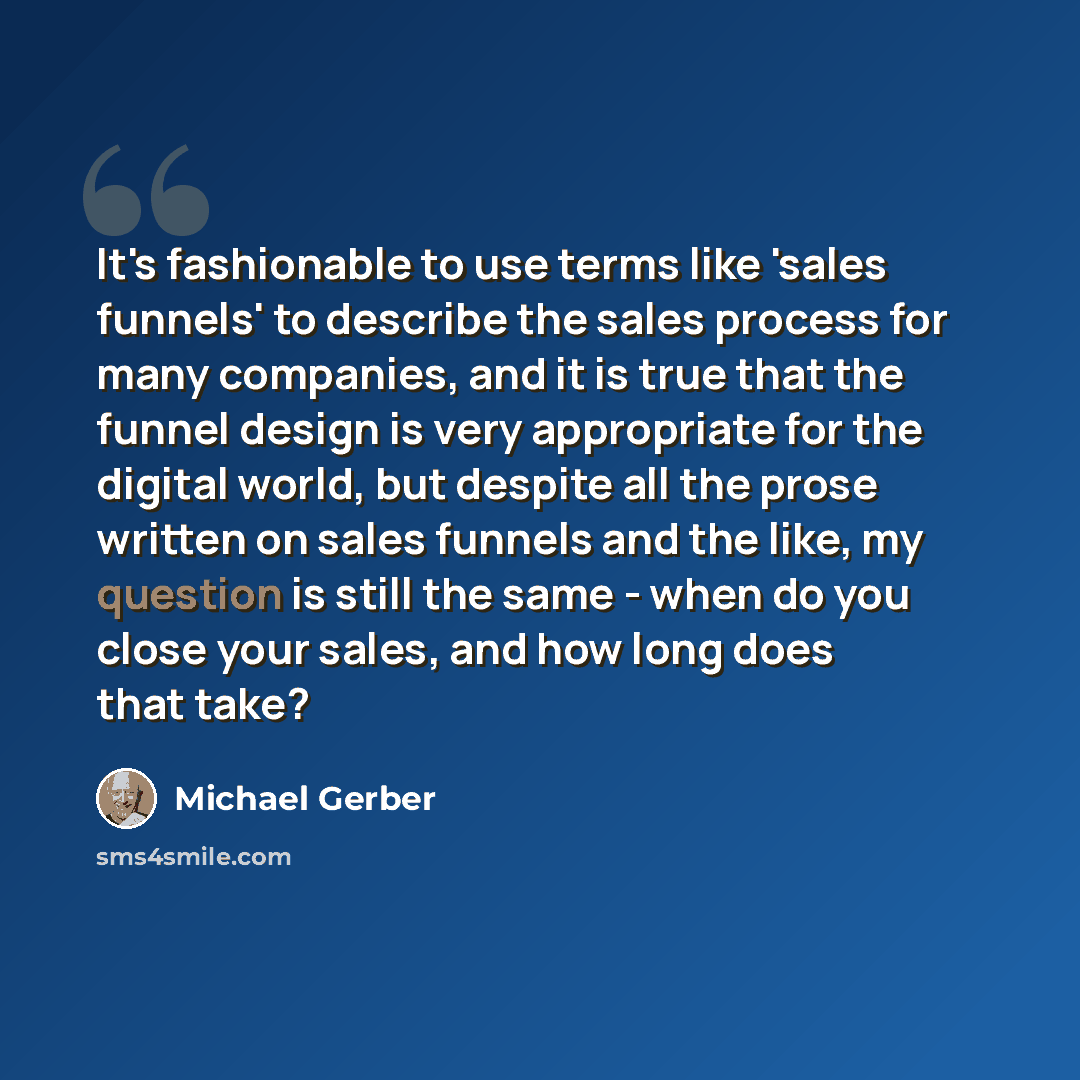 “It's fashionable to use terms like 'sales funnels' to describe the sales process for many companies, and it is true that the funnel design is very appropriate for the digital world, but despite all the prose written on sales funnels and the like, my question is still the same - when do you close…” quote by Michael Gerber