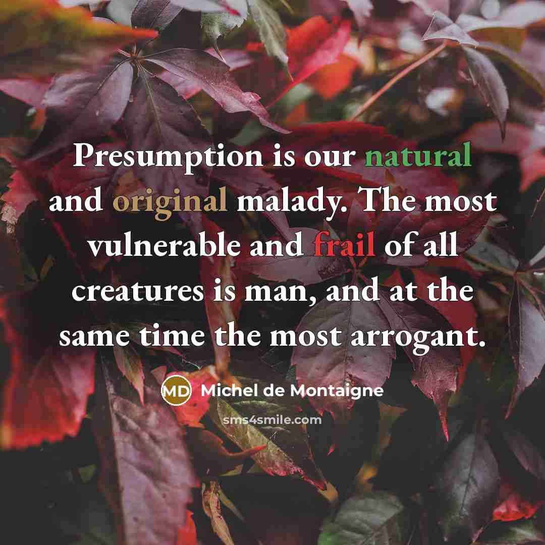 “Presumption is our natural and original malady. The most vulnerable and frail of all creatures is man, and at the same time the most arrogant.” quote by Michel de Montaigne