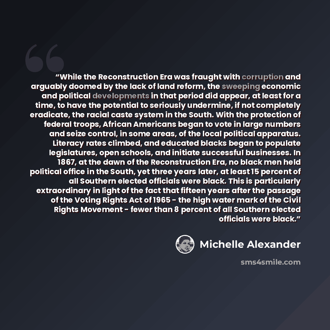 “While the Reconstruction Era was fraught with corruption and arguably doomed by the lack of land reform, the sweeping economic and political developments in that period did appear, at least for a time, to have the potential to seriously undermine, if not completely eradicate, the racial caste…” quote by Michelle Alexander