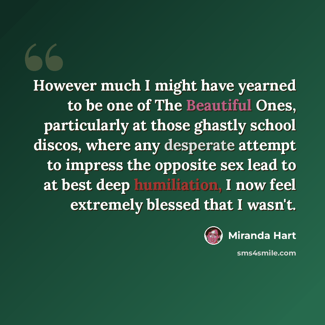 “However much I might have yearned to be one of The Beautiful Ones, particularly at those ghastly school discos, where any desperate attempt to impress the opposite sex lead to at best deep humiliation, I now feel extremely blessed that I wasn't.” quote by Miranda Hart