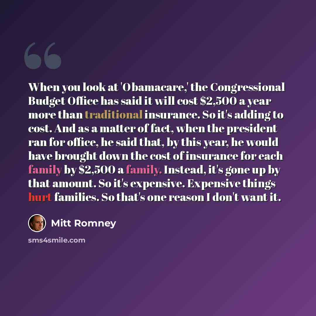 “When you look at 'Obamacare,' the Congressional Budget Office has said it will cost $2,500 a year more than traditional insurance. So it's adding to cost. And as a matter of fact, when the president ran for office, he said that, by this year, he would have brought down the cost of insurance for…” quote by Mitt Romney