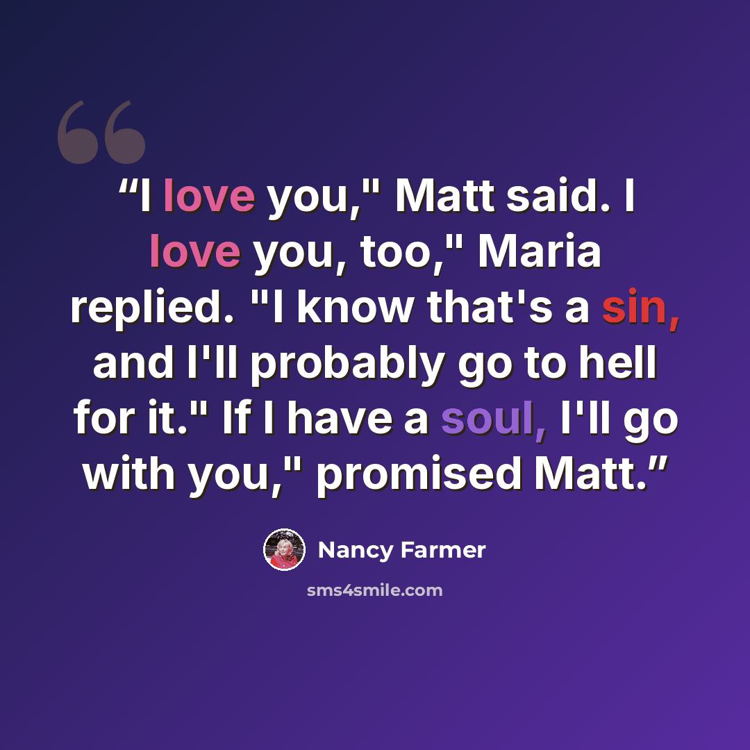 “I love you," Matt said. I love you, too," Maria replied. "I know that's a sin, and I'll probably go to hell for it." If I have a soul, I'll go with you," promised Matt.” quote by Nancy Farmer