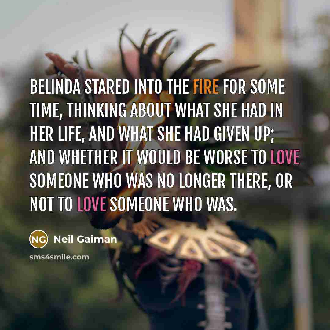 “Belinda stared into the fire for some time, thinking about what she had in her life, and what she had given up; and whether it would be worse to love someone who was no longer there, or not to love someone who was.” quote by Neil Gaiman