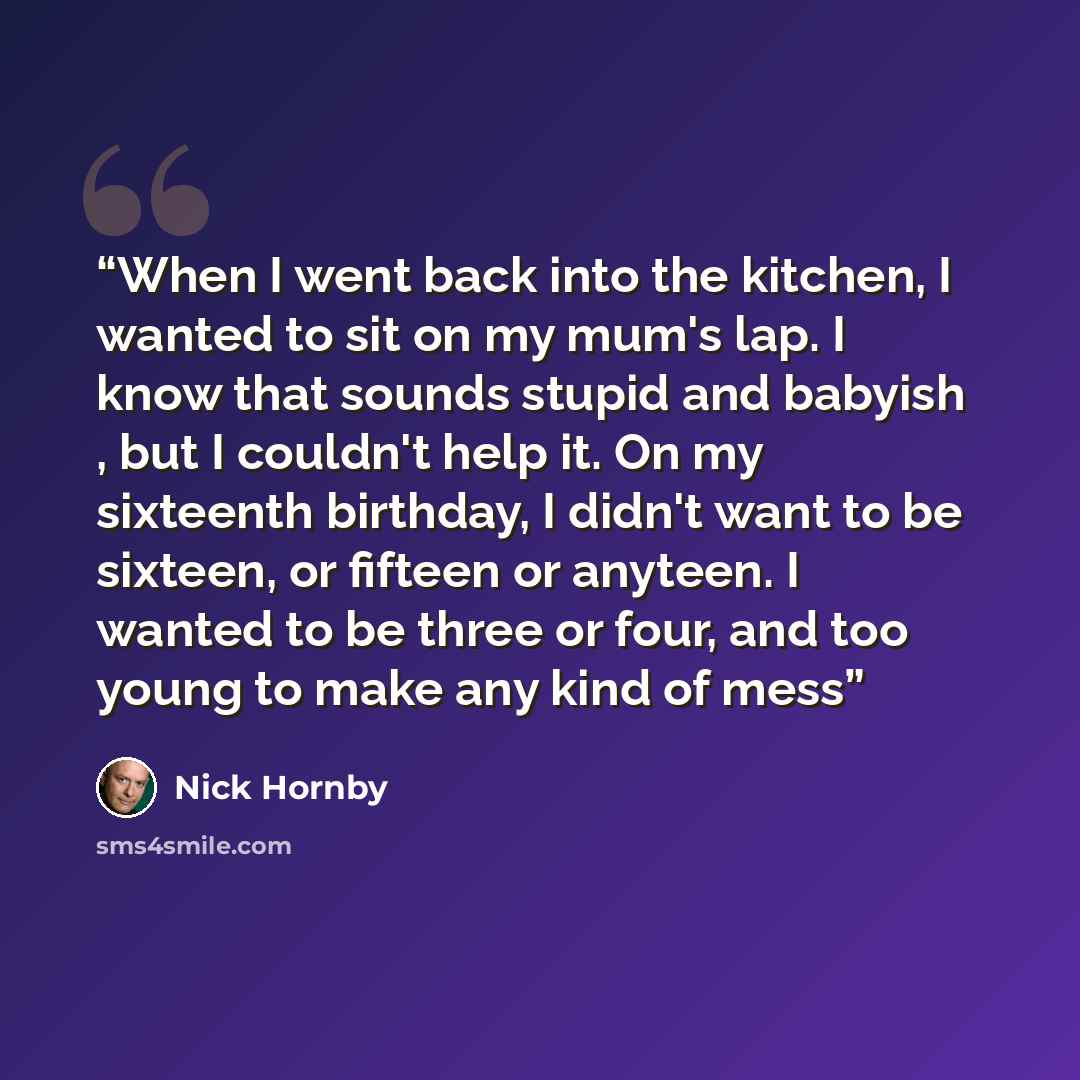 “When I went back into the kitchen, I wanted to sit on my mum's lap. I know that sounds stupid and babyish , but I couldn't help it. On my sixteenth birthday, I didn't want to be sixteen, or fifteen or anyteen. I wanted to be three or four, and too young to make any kind of mess” quote by Nick Hornby