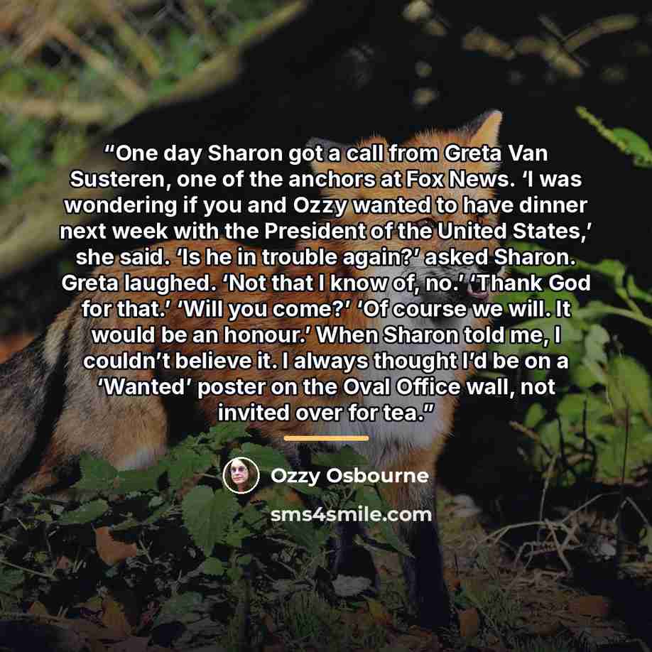 “One day Sharon got a call from Greta Van Susteren, one of the anchors at Fox News. ‘I was wondering if you and Ozzy wanted to have dinner next week with the President of the United States,’ she said. ‘Is he in trouble again?’ asked Sharon. Greta laughed. ‘Not that I know of, no.’ ‘Thank God for…” quote by Ozzy Osbourne