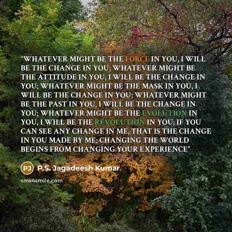 “WHATEVER MIGHT BE THE FORCE IN YOU, I WILL BE THE CHANGE IN YOU; WHATEVER MIGHT BE THE ATTITUDE IN YOU, I WILL BE THE CHANGE IN YOU; WHATEVER MIGHT BE THE MASK IN YOU, I WILL BE THE CHANGE IN YOU; WHATEVER MIGHT BE THE PAST IN YOU, I WILL BE THE CHANGE IN YOU; WHATEVER MIGHT BE THE EVOLUTION IN…” quote by P.S. Jagadeesh Kumar