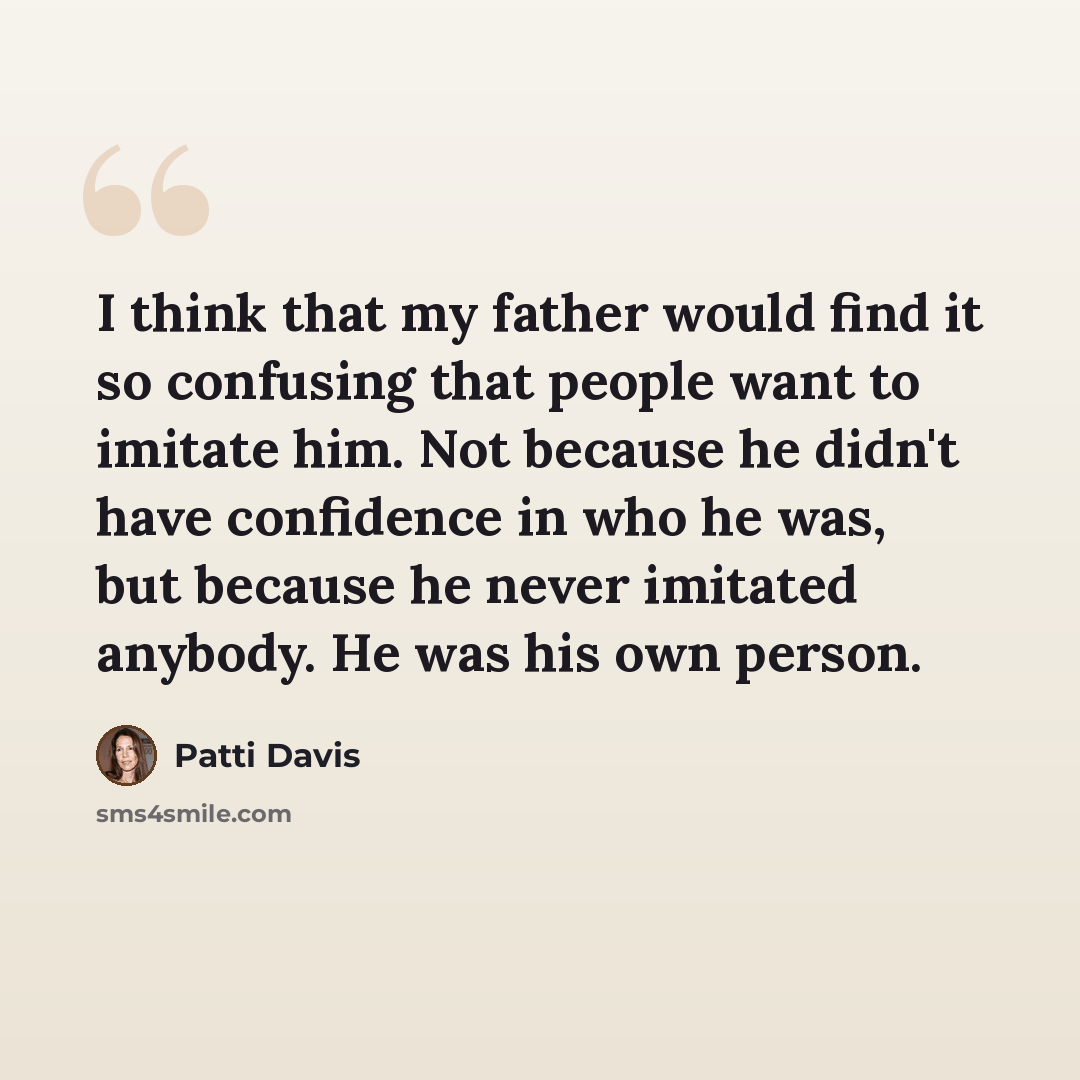 “I think that my father would find it so confusing that people want to imitate him. Not because he didn't have confidence in who he was, but because he never imitated anybody. He was his own person.” quote by Patti Davis